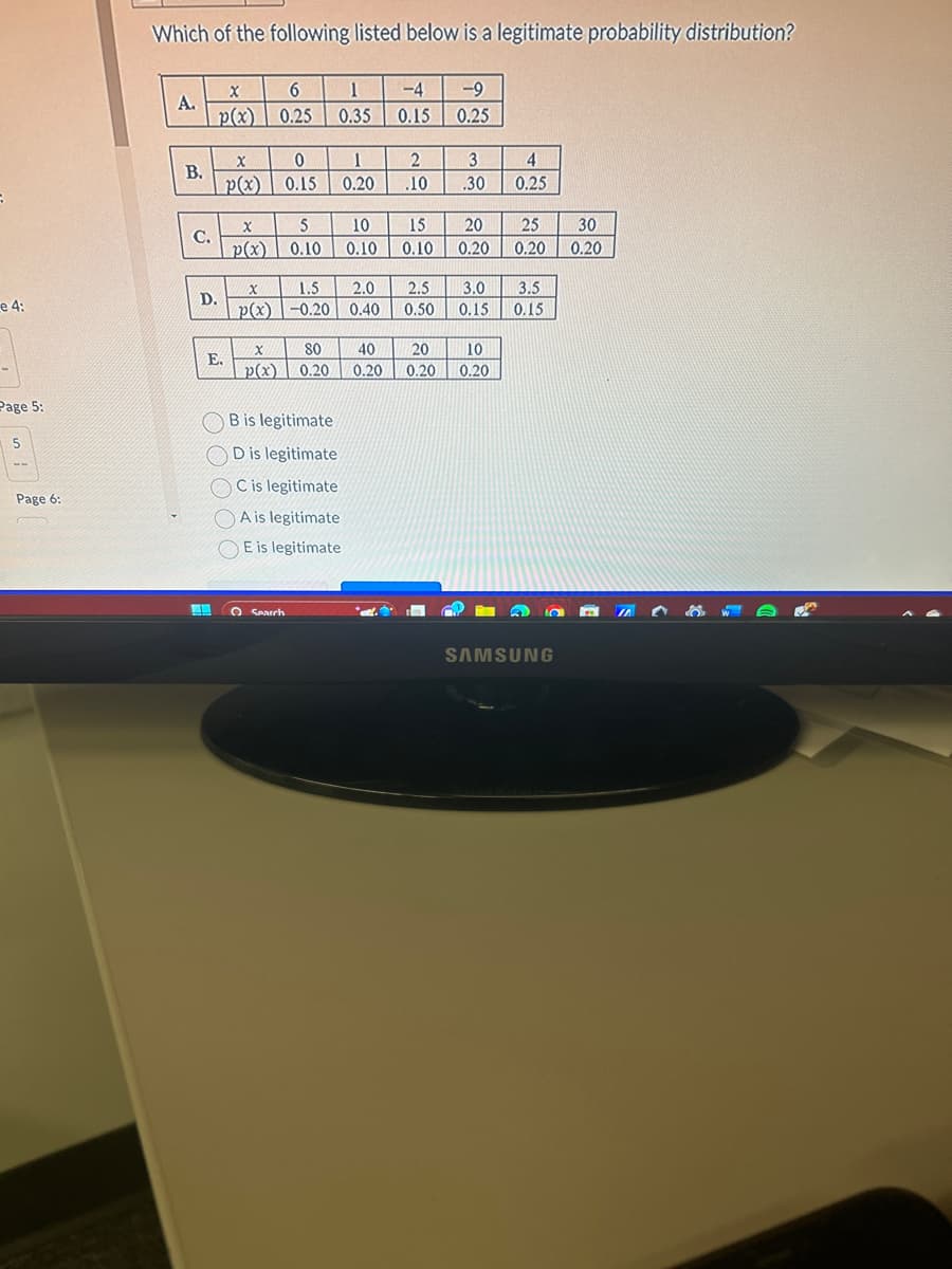 e 4:
Page 5:
5
Page 6:
Which of the following listed below is a legitimate probability distribution?
A.
B.
C.
X
p(x)
D.
E.
X
p(x)
X
p(x)
6
0.25
X
p(x)
0
0.15
X
1.5
p(x) -0.20
5
0.10
O Search
80
0.20
1
0.35
1
0.20
B is legitimate
D is legitimate
C is legitimate
A is legitimate
E is legitimate
10
0.10
-4 -9
0.15
0.25
2
.10
15
0.10
3
.30
40 20
0.20 0.20
20
0.20
2.0 2.5 3.0
0.40
0.50
0.15
10
0.20
4
0.25
25
0.20
3.5
0.15
SAMSUNG
30
0.20