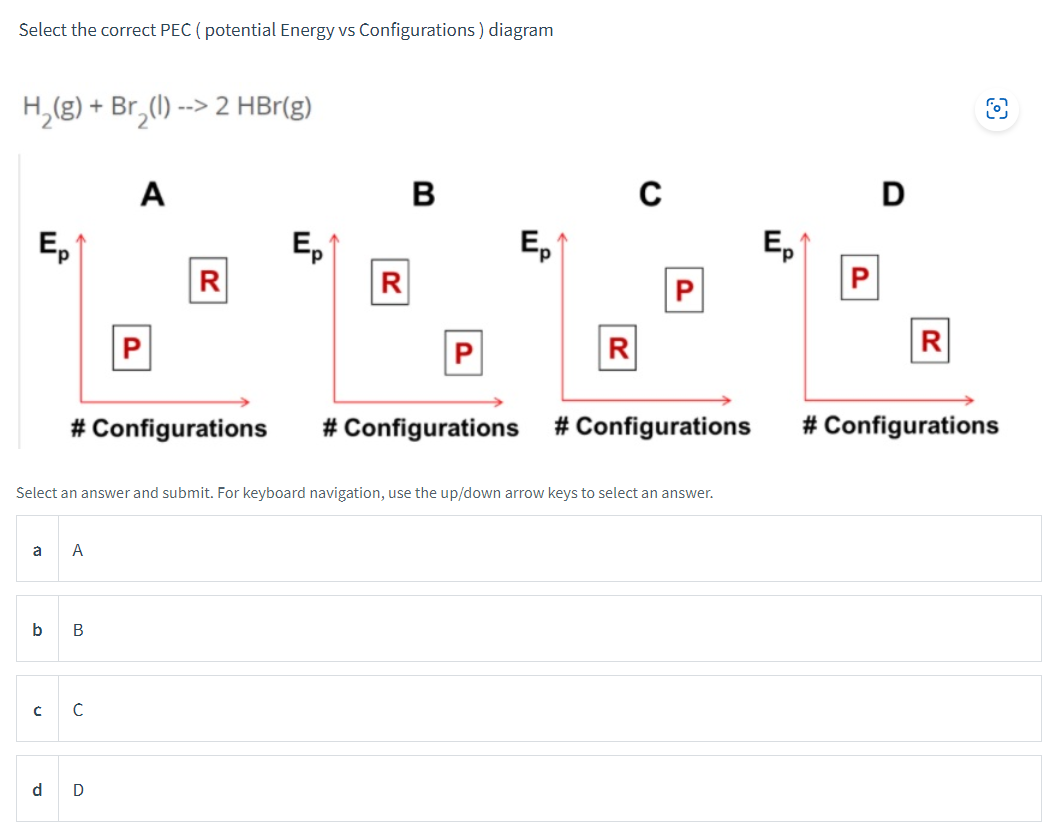 Select the correct PEC (potential Energy vs Configurations) diagram
H₂(g) + Br₂(1) --> 2 HBr(g)
Ep
a
C
A
b B
# Configurations
A
с
P
d D
R
Ep
R
Select an answer and submit. For keyboard navigation, use the up/down arrow keys to select an answer.
B
Ep
R
C
# Configurations # Configurations
Ep
P
D
R
O
# Configurations