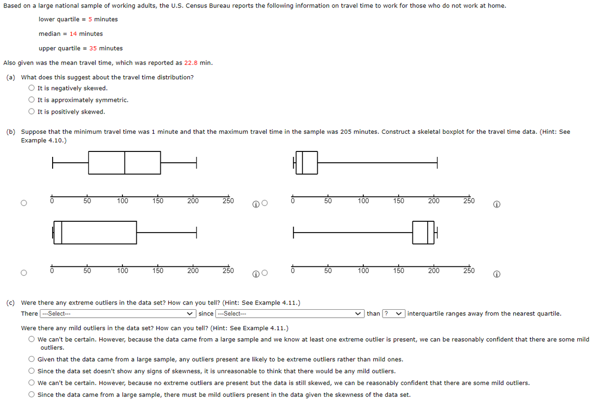 Based on a large national sample of working adults, the U.S. Census Bureau reports the following information on travel time to work for those who do not work at home.
lower quartile = 5 minutes
median 14 minutes
upper quartile = 35 minutes
Also given was the mean travel time, which was reported as 22.8 min.
(a) What does this suggest about the travel time distribution?
O It is negatively skewed.
O It is approximately symmetric.
O It is positively skewed.
(b) Suppose that the minimum travel time was 1 minute and that the maximum travel time in the sample was 205 minutes. Construct a skeletal boxplot for the travel time data. (Hint: See
Example 4.10.)
O
50
50
100
100
150
150
200
200
250
250
(c) Were there any extreme outliers in the data set? How can you tell? (Hint: See Example 4.11.)
There---Select---
✓since ---Select---
50
50
100
100
150
150
200
200
250
250
Ⓡ
Ⓡ
than ? ✓interquartile ranges away from the nearest quartile.
Were there any mild outliers in the data set? How can you tell? (Hint: See Example 4.11.)
O We can't be certain. However, because the data came from a large sample and we know at least one extreme outlier is present, we can be reasonably confident that there are some mild
outliers.
O Given that the data came from a large sample, any outliers present are likely to be extreme outliers rather than mild ones.
O Since the data set doesn't show any signs of skewness, it is unreasonable to think that there would be any mild outliers.
O We can't be certain. However, because no extreme outliers are present but the data is still skewed, we can be reasonably confident that there are some mild outliers.
O Since the data came from a large sample, there must be mild outliers present in the data given the skewness of the data set.