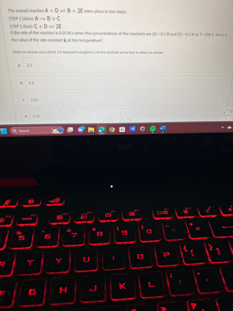 --
The overall reaction A+D=B+2E takes place in two steps:
STEP 1 (slow): A+B+C
STEP 2 (fast): C+D=2E
If the rate of the reaction is 0.05 M/s when the concentrations of the reactants are [A] = 0:1 M and [D] =0.2 M at T = 298 K. What is
the value of the rate constant k at this temperature?
Select an answer and submit. For keyboard navigation, use the up/down arrow keys to select an answer.
a
b
C
2.5
0.5
5
Q Search
d 0.25
0.05
AURA
T
عال
H
د
-
8
# IA
K
ا جاتا
اتا۔
P
A
یا
1 1
انا نان
(
Op