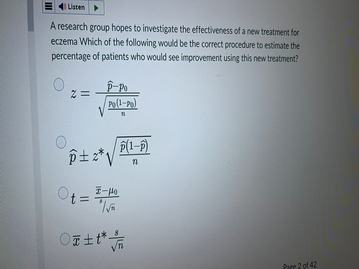 Listen
A research group hopes to investigate the effectiveness of a new treatment for
eczema Which of the following would be the correct procedure to estimate the
percentage of patients who would see improvement using this new treatment?
2 =
p-Po
Po(1-PO)
n
p±z*√
x-мо
$ / √T
Ot=
p(1-P)
n
S
Ox±t* /
Page 2 of 42