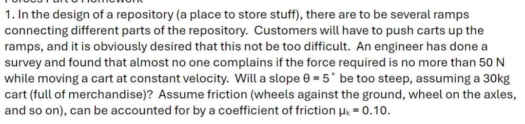 1. In the design of a repository (a place to store stuff), there are to be several ramps
connecting different parts of the repository. Customers will have to push carts up the
ramps, and it is obviously desired that this not be too difficult. An engineer has done a
survey and found that almost no one complains if the force required is no more than 50 N
while moving a cart at constant velocity. Will a slope 0 = 5° be too steep, assuming a 30kg
cart (full of merchandise)? Assume friction (wheels against the ground, wheel on the axles,
and so on), can be accounted for by a coefficient of friction μk = 0.10.