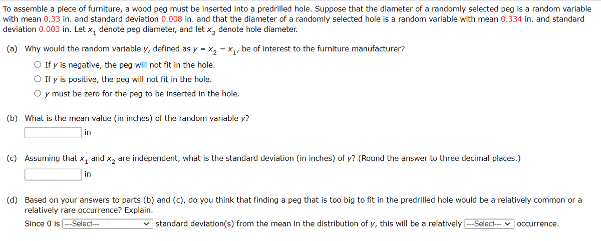 To assemble a piece of furniture, a wood peg must be inserted into a predrilled hole. Suppose that the diameter of a randomly selected peg is a random variable
with mean 0.33 in. and standard deviation 0.008 in. and that the diameter of a randomly selected hole is a random variable with mean 0.334 in. and standard
deviation 0.003 in. Let x₁ denote peg diameter, and let x₂ denote hole diameter.
(a) Why would the random variable y, defined as y = x₂ - X₁, be of interest to the furniture manufacturer?
O If y is negative, the peg will not fit in the hole.
O If y is positive, the peg will not fit in the hole.
O y must be zero for the peg to be inserted in the hole.
(b) What is the mean value (in inches) of the random variable y?
in
(c) Assuming that x₁ and x₂ are independent, what is the standard deviation (in inches) of y? (Round the answer to three decimal places.)
in
(d) Based on your answers to parts (b) and (c), do you think that finding a peg that is too big to fit in the predrilled hole would be a relatively common or a
relatively rare occurrence? Explain.
Since 0 is ---Select---
standard deviation(s) from the mean in the distribution of y, this will be a relatively ---Select--- ✓ occurrence.