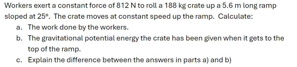 Workers exert a constant force of 812 N to roll a 188 kg crate up a 5.6 m long ramp
sloped at 25°. The crate moves at constant speed up the ramp. Calculate:
a. The work done by the workers.
b. The gravitational potential energy the crate has been given when it gets to the
top of the ramp.
c. Explain the difference between the answers in parts a) and b)