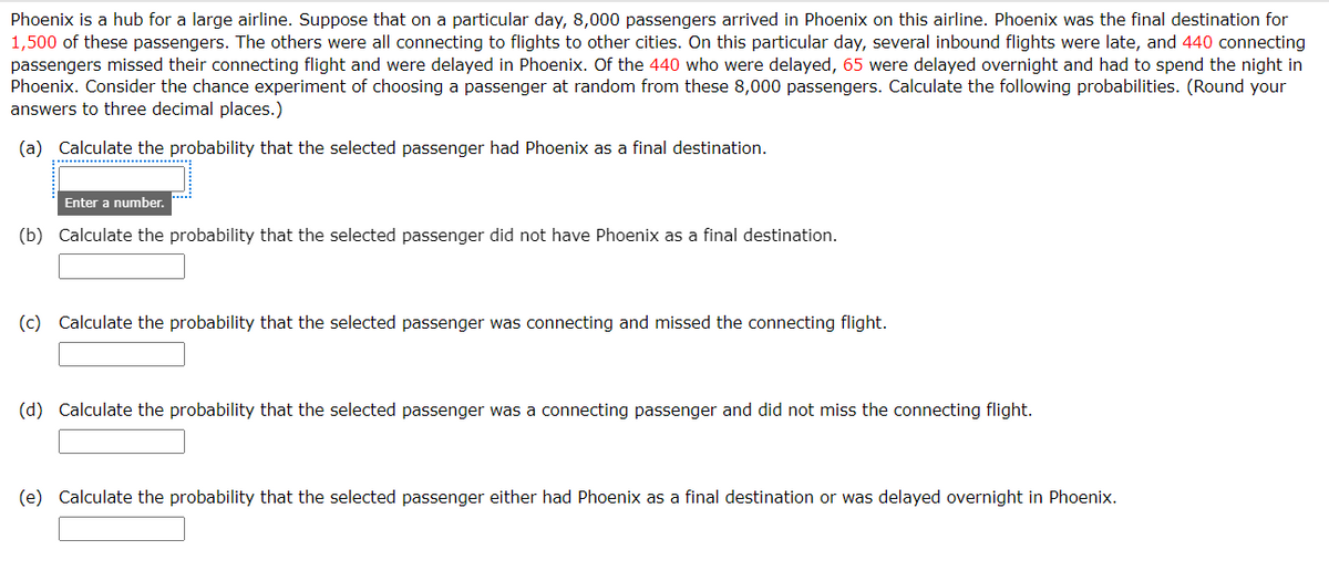 Phoenix is a hub for a large airline. Suppose that on a particular day, 8,000 passengers arrived in Phoenix on this airline. Phoenix was the final destination for
1,500 of these passengers. The others were all connecting to flights to other cities. On this particular day, several inbound flights were late, and 440 connecting
passengers missed their connecting flight and were delayed in Phoenix. Of the 440 who were delayed, 65 were delayed overnight and had to spend the night in
Phoenix. Consider the chance experiment of choosing a passenger at random from these 8,000 passengers. Calculate the following probabilities. (Round your
answers to three decimal places.)
(a) Calculate the probability that the selected passenger had Phoenix as a final destination.
Enter a number.
(b) Calculate the probability that the selected passenger did not have Phoenix as a final destination.
(c) Calculate the probability that the selected passenger was connecting and missed the connecting flight.
(d) Calculate the probability that the selected passenger was a connecting passenger and did not miss the connecting flight.
(e) Calculate the probability that the selected passenger either had Phoenix as a final destination or was delayed overnight in Phoenix.