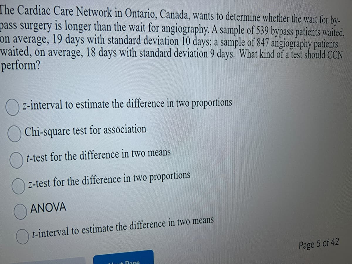 The Cardiac Care Network in Ontario, Canada, wants to determine whether the wait for by-
pass surgery is longer than the wait for angiography. A sample of 539 bypass patients waited,
on average, 19 days with standard deviation 10 days; a sample of 847 angiography patients
waited, on average, 18 days with standard deviation 9 days. What kind of a test should CCN
perform?
z-interval to estimate the difference in two proportions
Chi-square test for association
t-test for the difference in two means
z-test for the difference in two proportions
ANOVA
t-interval to estimate the difference in two means
Page
Page 5 of 42