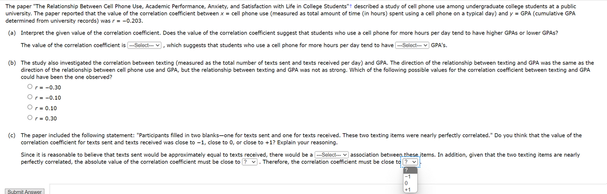 The paper "The Relationship Between Cell Phone Use, Academic Performance, Anxiety, and Satisfaction with Life in College Students"+ described a study of cell phone use among undergraduate college students at a public
university. The paper reported that the value of the correlation coefficient between x = cell phone use (measured as total amount of time (in hours) spent using a cell phone on a typical day) and y = GPA (cumulative GPA
determined from university records) was r = -0.203.
(a) Interpret the given value of the correlation coefficient. Does the value of the correlation coefficient suggest that students who use a cell phone for more hours per day tend to have higher GPAS or lower GPAs?
The value of the correlation coefficient is ---Select--- ✓ which suggests that students who use a cell phone for more hours per day tend to have [---Select--- GPA's.
,
(b) The study also investigated the correlation between texting (measured as the total number of texts sent and texts received per day) and GPA. The direction of the relationship between texting and GPA was the same as the
direction of the relationship between cell phone use and GPA, but the relationship between texting and GPA was not as strong. Which of the following possible values for the correlation coefficient between texting and GPA
could have been the one observed?
r = -0.30
r= -0.10
r = 0.10
O r = 0.30
(c) The paper included the following statement: "Participants filled in two blanks-one for texts sent and one for texts received. These two texting items were nearly perfectly correlated." Do you think that the value of the
correlation coefficient for texts sent and texts received was close to −1, close to 0, or close to +1? Explain your reasoning.
Since it is reasonable to believe that texts sent would be approximately equal to texts received, there would be a [---Select--- ✓ association between these items. In addition, given that the two texting items are nearly
perfectly correlated, the absolute value of the correlation coefficient must be close to? . Therefore, the correlation coefficient must be close to ?
Submit Answer
?
-1
0
+1