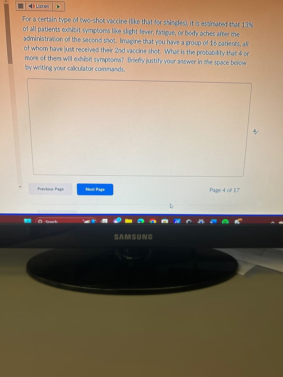 Listen
For a certain type of two-shot vaccine (like that for shingles), it is estimated that 13%
of all patients exhibit symptoms like slight fever, fatigue, or body aches after the
administration of the second shot. Imagine that you have a group of 16 patients, all
of whom have just received their 2nd vaccine shot. What is the probability that 4 or
more of them will exhibit symptoms? Briefly justify your answer in the space below
by writing your calculator commands.
Previous Page
O Search
Next Page
SAMSUNG
4
Page 4 of 17
N