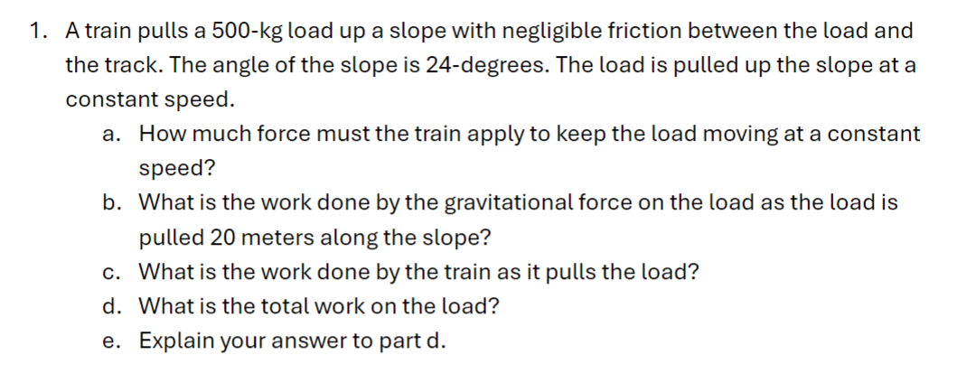 1. A train pulls a 500-kg load up a slope with negligible friction between the load and
the track. The angle of the slope is 24-degrees. The load is pulled up the slope at a
constant speed.
a. How much force must the train apply to keep the load moving at a constant
speed?
b. What is the work done by the gravitational force on the load as the load is
pulled 20 meters along the slope?
c. What is the work done by the train as it pulls the load?
d. What is the total work on the load?
e. Explain your answer to part d.