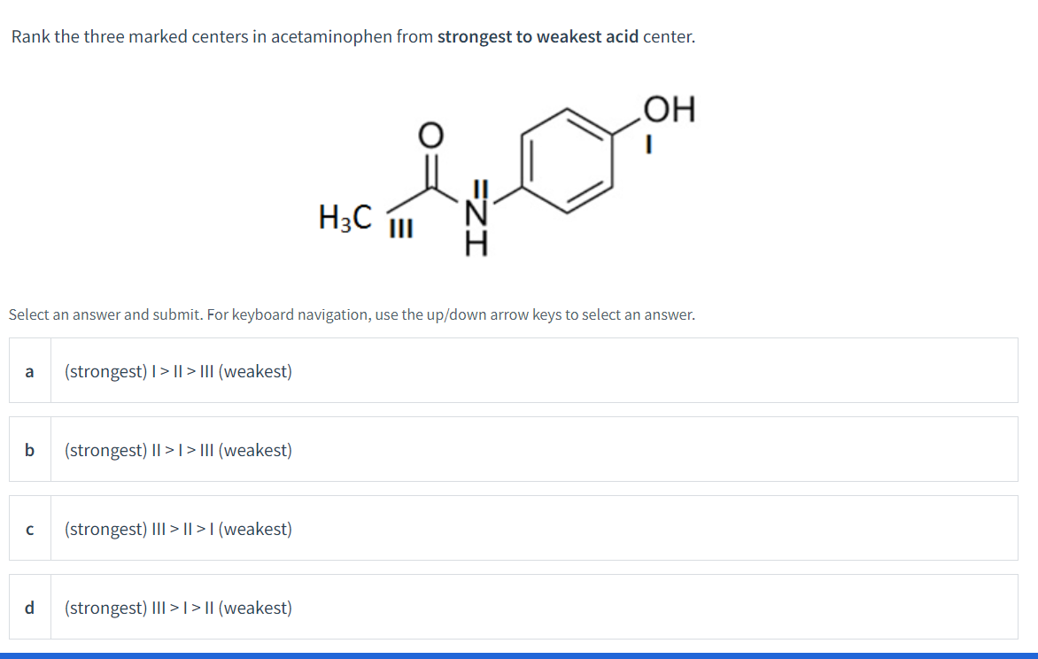 Rank the three marked centers in acetaminophen from strongest to weakest acid center.
a
Select an answer and submit. For keyboard navigation, use the up/down arrow keys to select an answer.
b
с
d
(strongest) I>II> III (weakest)
(strongest) II >> III (weakest)
(strongest) III >II>I (weakest)
nem
H3C III
(strongest) III > I > II (weakest)
OH