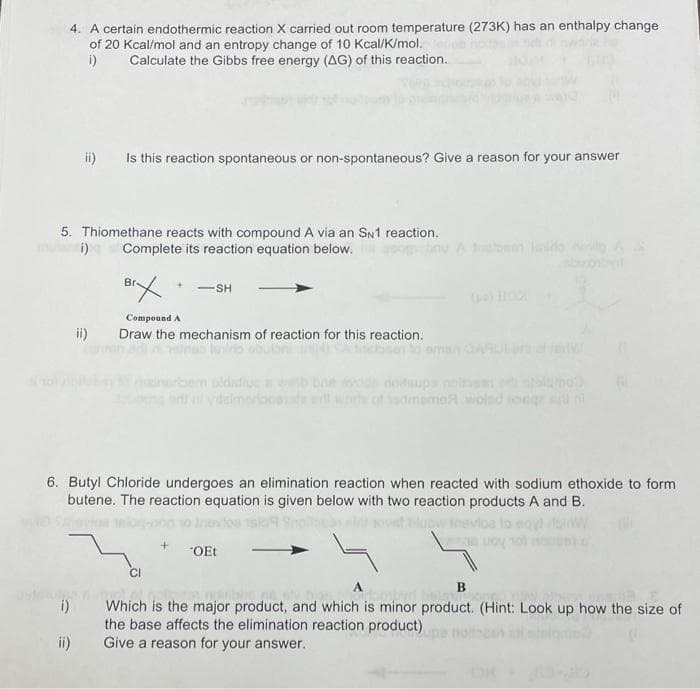 4. A certain endothermic reaction X carried out room temperature (273K) has an enthalpy change
of 20 Kcal/mol and an entropy change of 10 Kcal/K/mol.
i)
Calculate the Gibbs free energy (AG) of this reaction.
ii)
Is this reaction spontaneous or non-spontaneous? Give a reason for your answer
5. Thiomethane reacts with compound A via an SN1 reaction.
Complete its reaction equation below.
ii)
SH
Compound A
ii) Draw the mechanism of reaction for this reaction.
6. Butyl Chloride undergoes an elimination reaction when reacted with sodium ethoxide to form
butene. The reaction equation is given below with two reaction products A and B.
low inevloa
CI
noitsups p
*OEt
B
Which is the major product, and which is minor product. (Hint: Look up how the size of
the base affects the elimination reaction product)
Give a reason for your answer.