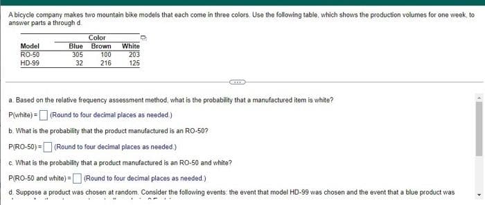 A bicycle company makes two mountain bike models that each come in three colors. Use the following table, which shows the production volumes for one week, to
answer parts a through d.
Model
RO-50
HD-99
Color
Blue Brown
305
32
100
216
White
203
125
a. Based on the relative frequency assessment method, what is the probability that a manufactured item is white?
P(white) = (Round to four decimal places as needed.)
b. What is the probability that the product manufactured is an RO-50?
P(RO-50) =
(Round to four decimal places as needed.)
c. What is the probability that a product manufactured is an RO-50 and white?
P(RO-50 and white) - (Round to four decimal places as needed.)
d. Suppose a product was chosen at random. Consider the following events the event that model HD-99 was chosen and the event that a blue product was