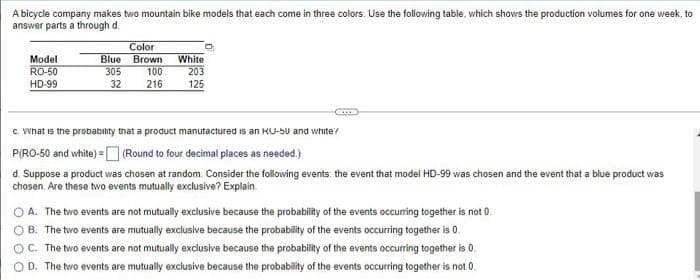 A bicycle company makes two mountain bike models that each come in three colors. Use the following table, which shows the production volumes for one week, to
answer parts a through d.
Model
RO-50
HD-99
Color
Blue Brown
305
32
100
216
White
203
125
ETTE
c. What is the probability that a product manufactured is an KU-50 and white?
P(RO-50 and white) = (Round to four decimal places as needed.)
d. Suppose a product was chosen at random. Consider the following events: the event that model HD-99 was chosen and the event that a blue product was
chosen. Are these two events mutually exclusive? Explain
OA. The two events are not mutually exclusive because the probability of the events occurring together is not 0.
OB. The two events are mutually exclusive because the probability of the events occurring together is 0.
OC. The two events are not mutually exclusive because the probability of the events occurring together is 0.
OD. The two events are mutually exclusive because the probability of the events occurring together is not 0.