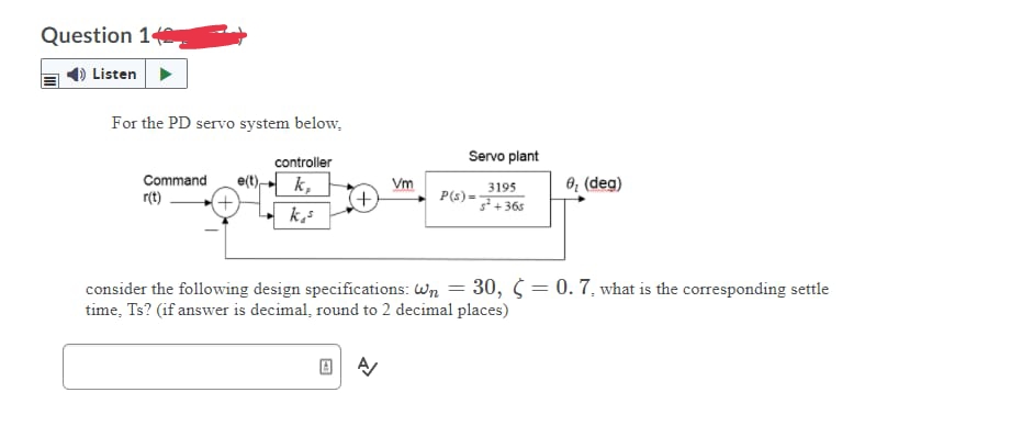 Question 14
Listen
For the PD servo system below.
controller
k,
ks
Command e(t)
r(t)
Vm
A/
Servo plant
3195
3²+365
P(s) =
0₂ (deg)
consider the following design specifications: Wn = 30, = 0. 7. what is the corresponding settle
time, Ts? (if answer is decimal, round to 2 decimal places)