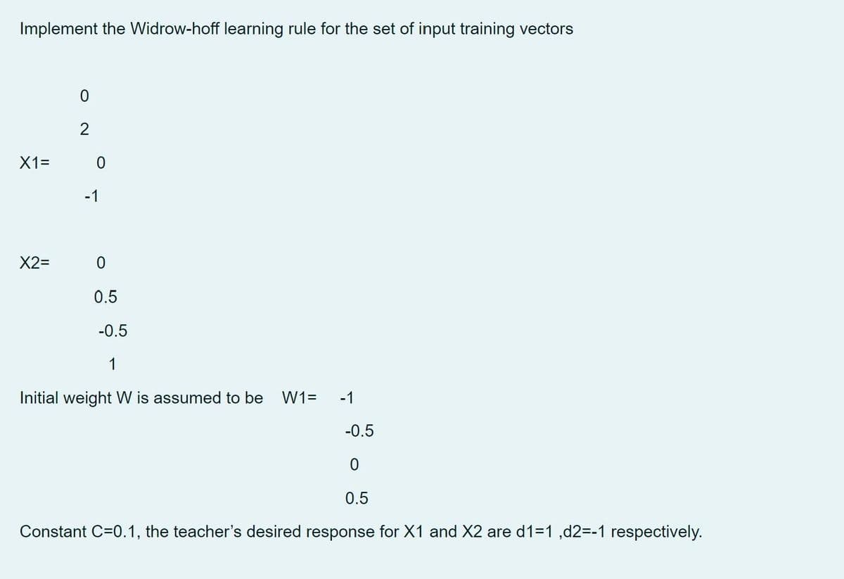 Implement the Widrow-hoff learning rule for the set of input training vectors
X1=
X2=
0
2
0
-1
0
0.5
-0.5
1
Initial weight W is assumed to be W1= -1
-0.5
0
0.5
Constant C=0.1, the teacher's desired response for X1 and X2 are d1=1,d2=-1 respectively.