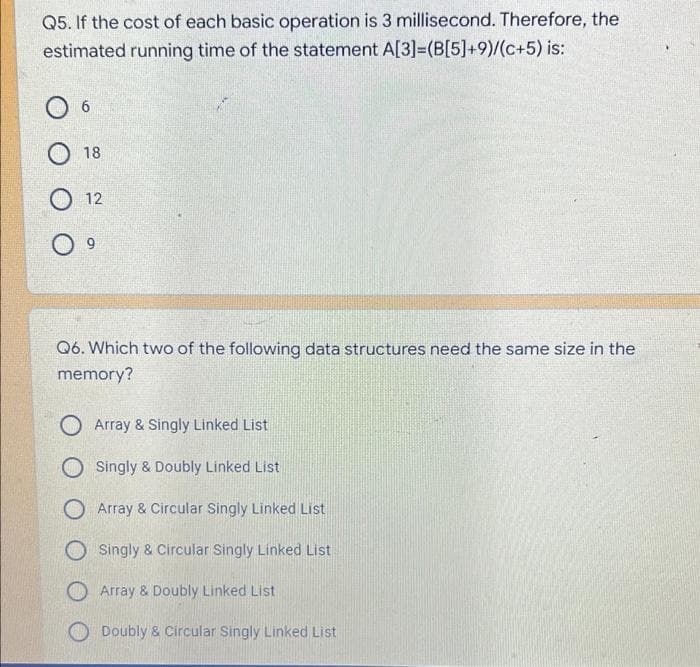 Q5. If the cost of each basic operation is 3 millisecond. Therefore, the
estimated running time of the statement A[3]=(B[5]+9)/(c+5) is:
6
18
12
Q6. Which two of the following data structures need the same size in the
memory?
O Array & Singly Linked List
O Singly & Doubly Linked List
O Array & Circular Singly Linked List
O Singly & Circular Singly Linked List
Array & Doubly Linked List
Doubly & Circular Singly Linked List