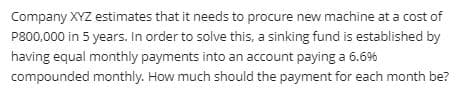 Company XYZ estimates that it needs to procure new machine at a cost of
P800,000 in 5 years. In order to solve this, a sinking fund is established by
having equal monthly payments into an account paying a 6.6%
compounded monthly. How much should the payment for each month be?
