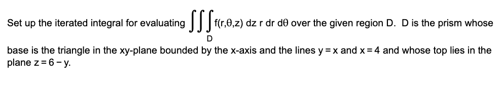 Set up the iterated integral for evaluating || | f(r,0,z) dz r dr de over the given region D. D is the prism whose
D
base is the triangle in the xy-plane bounded by the x-axis and the lines y =x and x = 4 and whose top lies in the
plane z= 6- y.
