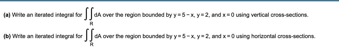 (a) Write an iterated integral for
dA over the region bounded by y = 5 - x, y= 2, and x = 0 using vertical cross-sections.
R
(b) Write an iterated integral for
dA over the region bounded by y = 5 - x, y = 2, and x = 0 using horizontal cross-sections.
