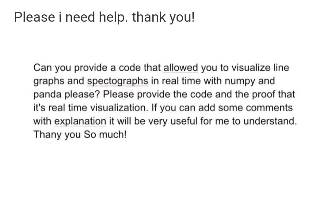 Please i need help. thank you!
Can you provide a code that allowed you to visualize line
graphs and spectographs in real time with numpy and
panda please? Please provide the code and the proof that
it's real time visualization. If you can add some comments
with explanation it will be very useful for me to understand.
Thany you So much!
