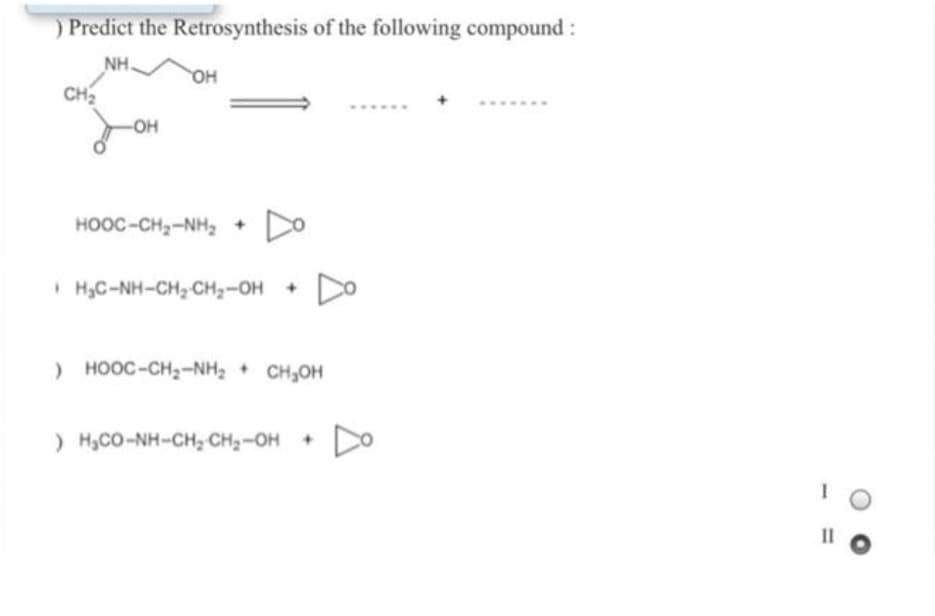 ) Predict the Retrosynthesis of the following compound:
NH.
CH
HO
-OH
HOOC-CH2-NH, +
Do
I H,C-NH-CH, CH2-OH +
DO
) HOOC-CH,-NH, + CH,OH
) H,CO-NH-CH, CH2-OH
II
