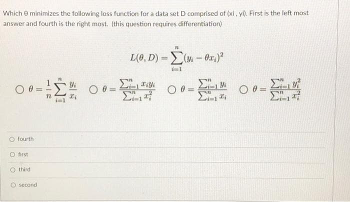 Which e minimizes the following loss function for a data set D comprised of (xi , yi). First is the left most
answer and fourth is the right most. (this question requires differentiation)
L(0, D) = (u - Ox.)
i=1
O 0 =
O 0 =
ΣΗ
fourth
first
O third
O second
