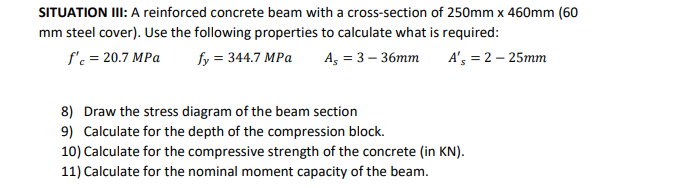 SITUATION II: A reinforced concrete beam with a cross-section of 250mm x 460mm (60
mm steel cover). Use the following properties to calculate what is required:
f'c = 20.7 MPa
fy = 344.7 MPa
A, = 3 – 36mm
A', = 2 – 25mm
8) Draw the stress diagram of the beam section
9) Calculate for the depth of the compression block.
10) Calculate for the compressive strength of the concrete (in KN).
11) Calculate for the nominal moment capacity of the beam.
