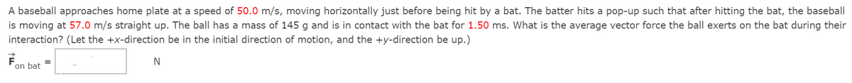 A baseball approaches home plate at a speed of 50.0 m/s, moving horizontally just before being hit by a bat. The batter hits a pop-up such that after hitting the bat, the baseball
is moving at 57.0 m/s straight up. The ball has a mass of 145 g and is in contact with the bat for 1.50 ms. What is the average vector force the ball exerts on the bat during their
interaction? (Let the +x-direction be in the initial direction of motion, and the +y-direction be up.)
on bat =
N
