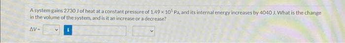 A system gains 2730 J of heat at a constant pressure of 1.49 x 105 Pa, and its internal energy increases by 4040 J. What is the change
in the volume of the system, and is it an increase or a decrease?
AV-