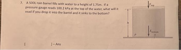 7. A 500L rain barrel fills with water to a height of 1.75m. If a
pressure gauge reads 100.2 kPa at the top of the water, what will it
read if you drop it into the barrel and it sinks to the bottom?
[
J-Ans
Frop
Foottom