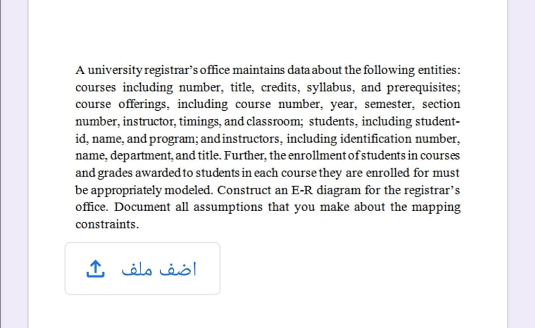 A university registrar's office maintains data about the following entities:
courses including number, title, credits, syllabus, and prerequisites;
course offerings, including course number, year, semester, section
number, instructor, timings, and classroom; students, including student-
id, name, and program; and instructors, including identification number,
name, department, and title. Further, the enrollment of students in courses
and grades awarded to students in each course they are enrolled for must
be appropriately modeled. Construct an E-R diagram for the registrar's
office. Document all assumptions that you make about the mapping
constraints.
اضف ملف
