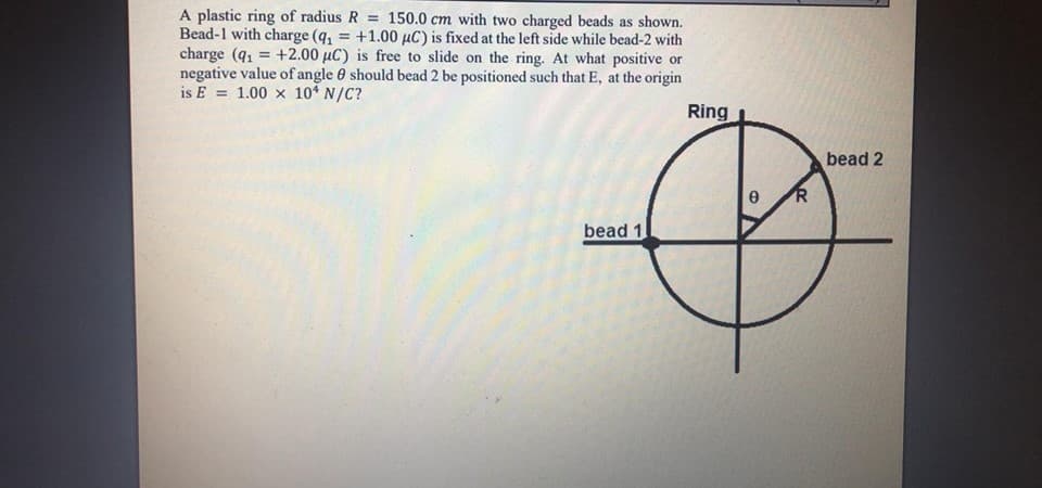 A plastic ring of radius R = 150.0 cm with two charged beads as shown.
Bead-1 with charge (4, = +1.00 µC) is fixed at the left side while bead-2 with
charge (q = +2.00 µC) is free to slide on the ring. At what positive or
negative value of angle 0 should bead 2 be positioned such that E, at the origin
is E = 1.00 x 10* N/C?
Ring
bead 2
bead 1
