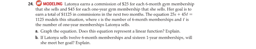 MODELING Latonya earns a commission of $25 for each 6-month gym membership
that she sells and $45 for each one-year gym membership that she sells. Her goal is to
earn a total of $1125 in commissions in the next two months. The equation 25s + 45€ =
1125 models this situation, where s is the number of 6-month memberships and { is
the number of one-year memberships Latonya sells.
a. Graph the equation. Does this equation represent a linear function? Explain.
b. If Latonya sells twelve 6-month memberships and sixteen 1-year memberships, will
she meet her goal? Explain.
24.
