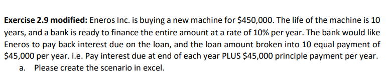 Exercise 2.9 modified: Eneros Inc. is buying a new machine for $450,000. The life of the machine is 10
years, and a bank is ready to finance the entire amount at a rate of 10% per year. The bank would like
Eneros to pay back interest due on the loan, and the loan amount broken into 10 equal payment of
$45,000 per year. i.e. Pay interest due at end of each year PLUS $45,000 principle payment per year.
a. Please create the scenario in excel.
