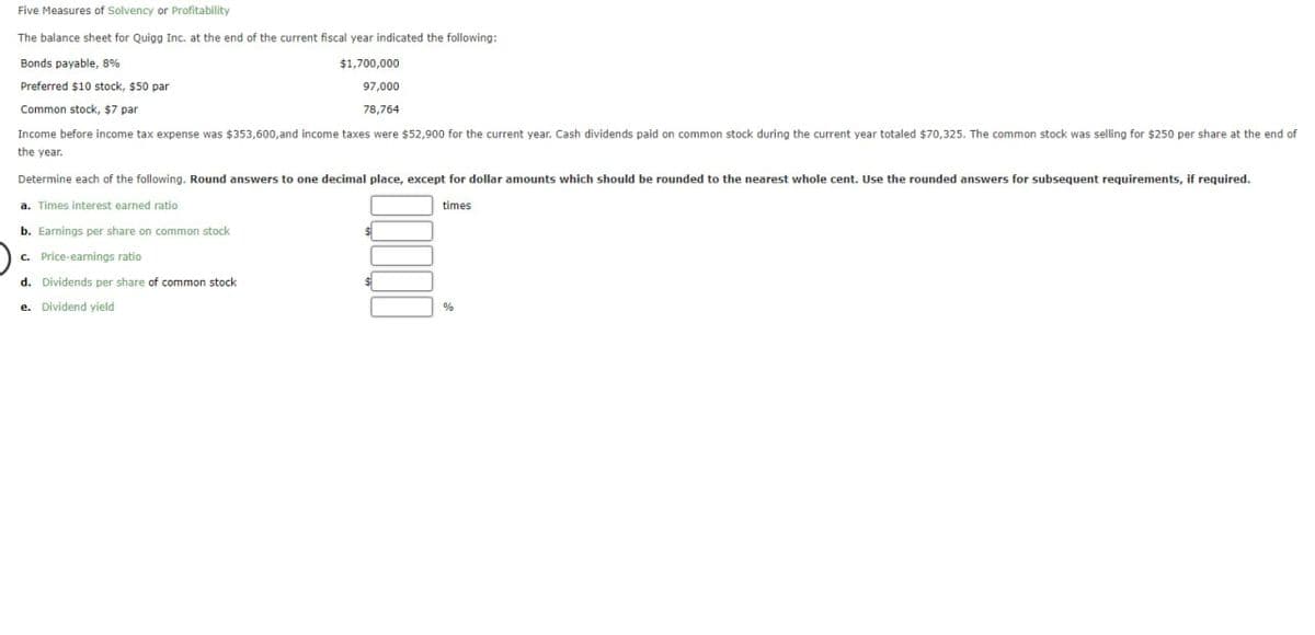 Five Measures of Solvency or Profitability
The balance sheet for Quigg Inc. at the end of the current fiscal year indicated the following:
Bonds payable, 8%
Preferred $10 stock, $50 par
Common stock, $7 par
$1,700,000
97,000
78,764
Income before income tax expense was $353,600, and income taxes were $52,900 for the current year. Cash dividends paid on common stock during the current year totaled $70,325. The common stock was selling for $250 per share at the end of
the year.
Determine each of the following. Round answers to one decimal place, except for dollar amounts which should be rounded to the nearest whole cent. Use the rounded answers for subsequent requirements, if required.
a. Times interest earned ratio
b. Earnings per share on common stock
c. Price-earnings ratio
d. Dividends per share of common stock
e. Dividend yield
times
%