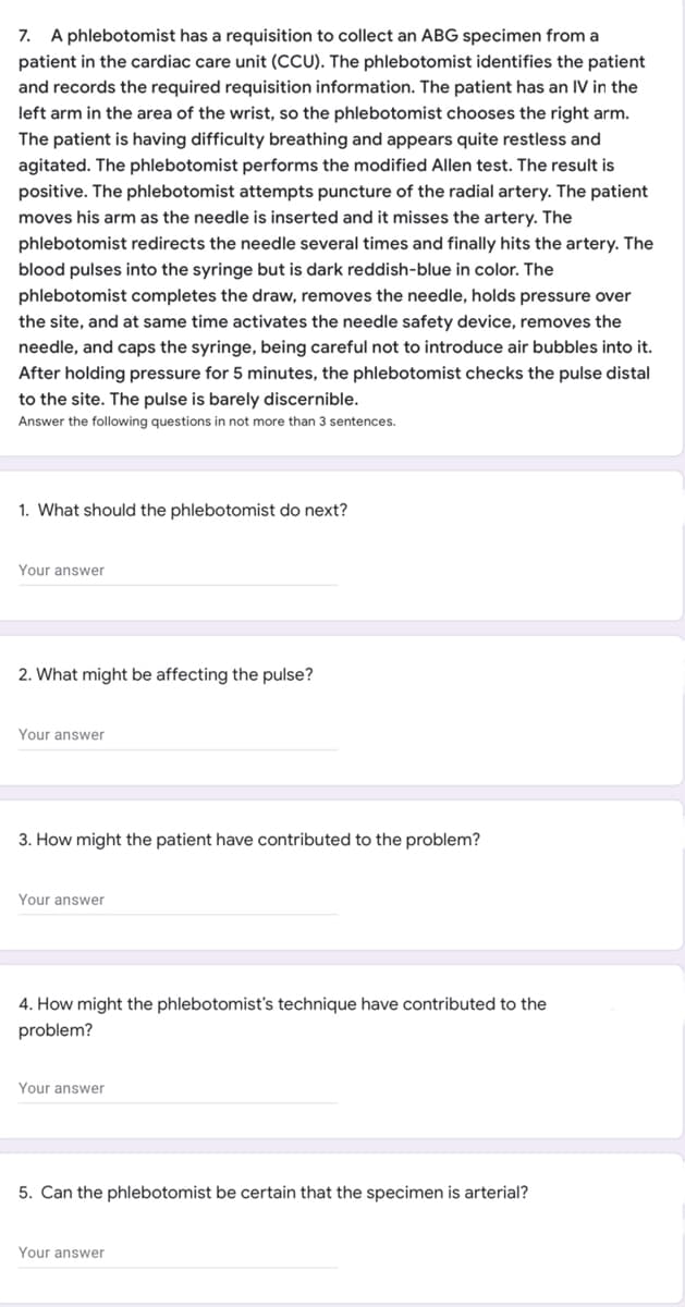 7. A phlebotomist has a requisition to collect an ABG specimen from a
patient in the cardiac care unit (CCU). The phlebotomist identifies the patient
and records the required requisition information. The patient has an IV in the
left arm in the area of the wrist, so the phlebotomist chooses the right arm.
The patient is having difficulty breathing and appears quite restless and
agitated. The phlebotomist performs the modified Allen test. The result is
positive. The phlebotomist attempts puncture of the radial artery. The patient
moves his arm as the needle is inserted and it misses the artery. The
phlebotomist redirects the needle several times and finally hits the artery. The
blood pulses into the syringe but is dark reddish-blue in color. The
phlebotomist completes the draw, removes the needle, holds pressure over
the site, and at same time activates the needle safety device, removes the
needle, and caps the syringe, being careful not to introduce air bubbles into it.
After holding pressure for 5 minutes, the phlebotomist checks the pulse distal
to the site. The pulse is barely discernible.
Answer the following questions in not more than sentences.
1. What should the phlebotomist do next?
Your answer
2. What might be affecting the pulse?
Your answer
3. How might the patient have contributed to the problem?
Your answer
4. How might the phlebotomist's technique have contributed to the
problem?
Your answer
5. Can the phlebotomist be certain that the specimen is arterial?
Your answer