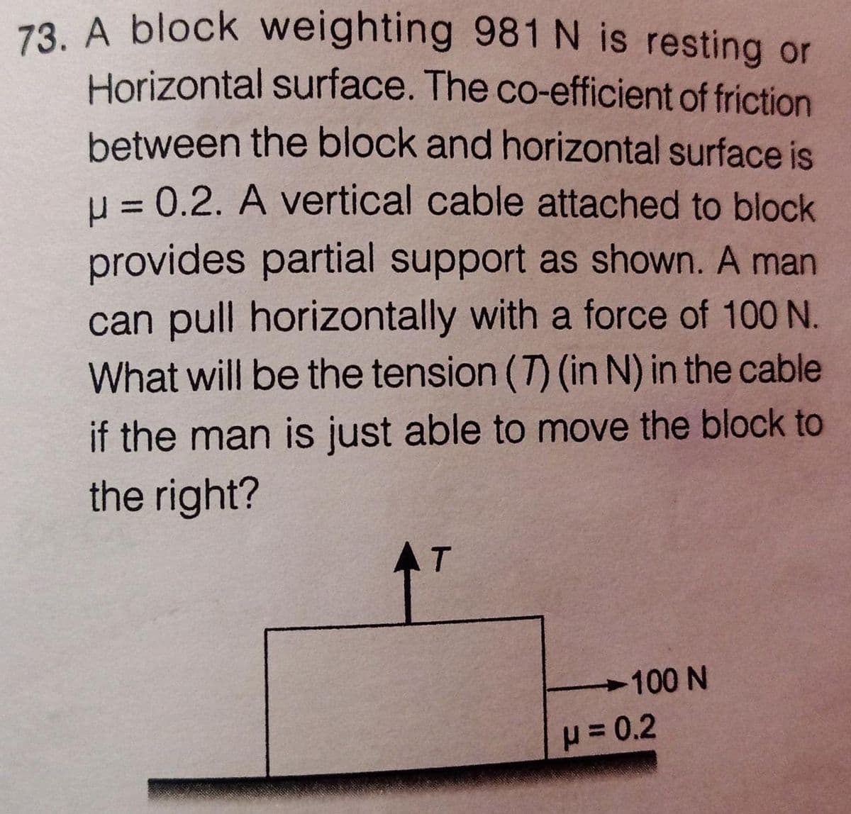 73. A block weighting 981 N is resting or
Horizontal surface. The co-efficient of friction
between the block and horizontal surface is
H = 0.2. A vertical cable attached to block
provides partial support as shown. A man
can pull horizontally with a force of 100 N.
What will be the tension (T) (in N) in the cable
if the man is just able to move the block to
the right?
AT
.
100 N
= 0.2
