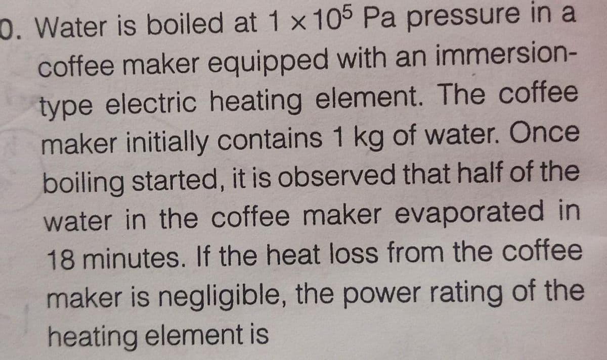 0. Water is boiled at 1 x 105 Pa pressure in a
coffee maker equipped with an immersion-
type electric heating element. The coffee
maker initially contains 1 kg of water. Once
boiling started, it is observed that half of the
water in the coffee maker evaporated in
18 minutes. If the heat loss from the coffee
maker is negligible, the power rating of the
heating element is

