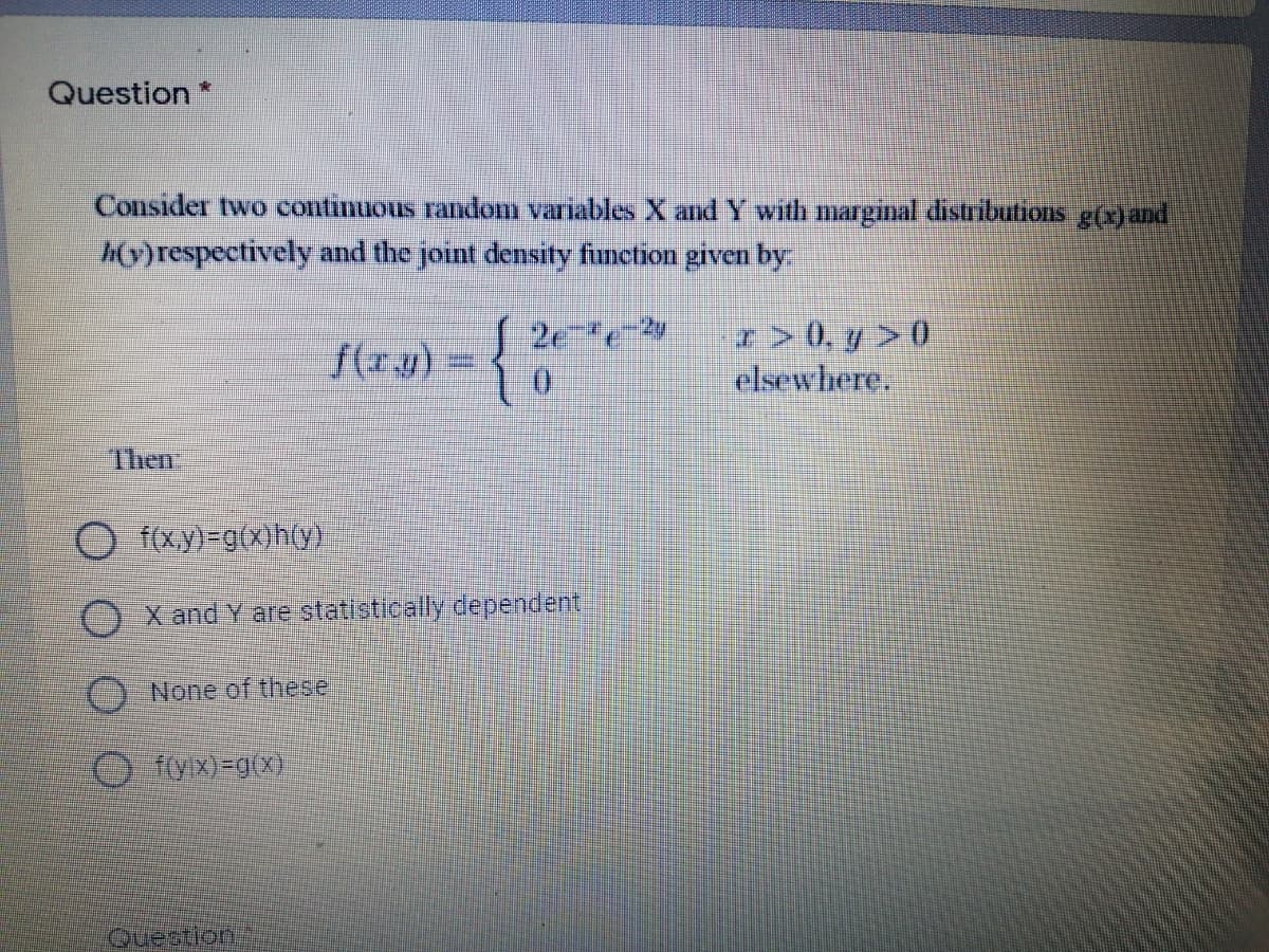 Question *
Consider two continuous random variables X and Y with marginal distributions g(x)and
h(y)respectively and the joint density function given by:
r> 0, y > 0
elsewhere.
2e e
f(r):
{(z.19) = {
Then
f(xy)-g(x)h(y)
OX and Y are statistically dependent,
None of these
O fiyx) =g(x)
Question
