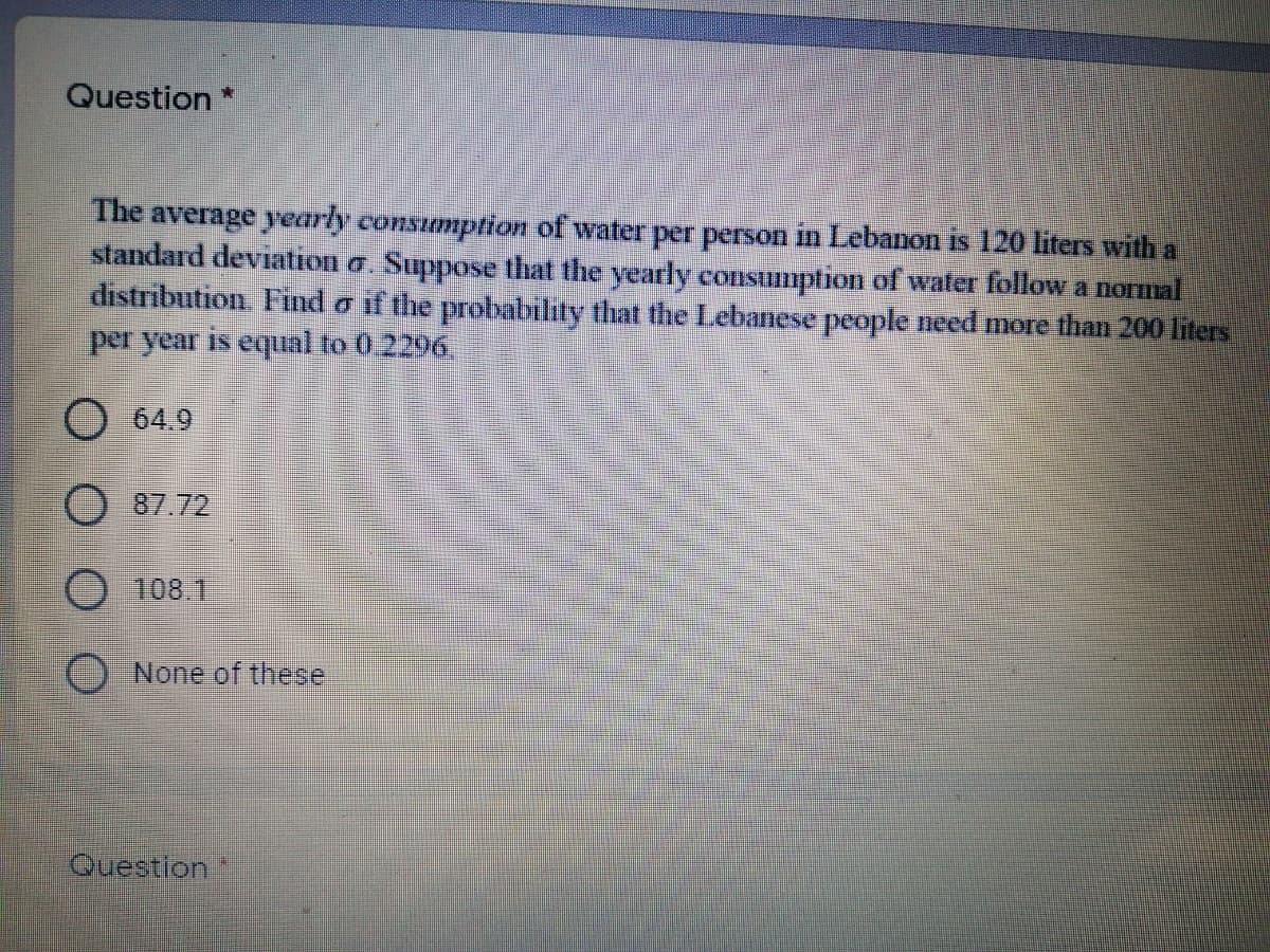 Question*
The average yearly consumption of water per person in Lebanon is 120 liters with a
standard deviation a. Suppose that the yearly consumption of water follow a normal
distribution Fnd o if the probability that the Lebanese people need more than 200 liters
per year is equal to 0.2296.
O 64.9
87.72
108.1
None of these
Question
