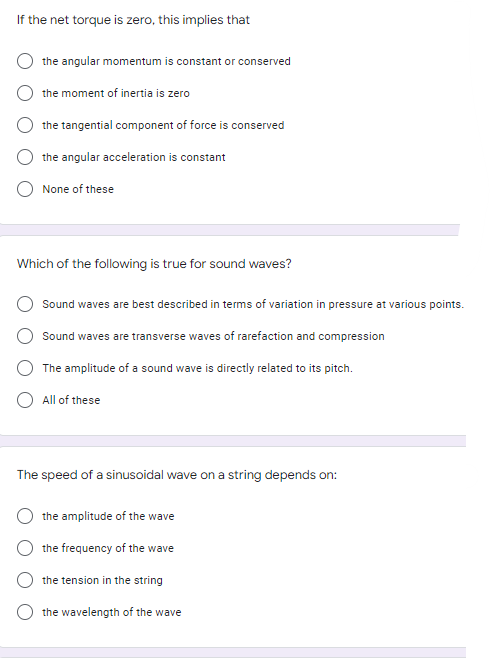 If the net torque is zero, this implies that
the angular momentum is constant or conserved
the moment of inertia is zero
the tangential component of force is conserved
the angular acceleration is constant
None of these
Which of the following is true for sound waves?
Sound waves are best described in terms of variation in pressure at various points.
Sound waves are transverse waves of rarefaction and compression
The amplitude of a sound wave is directly related to its pitch.
All of these
The speed of a sinusoidal wave on a string depends on:
the amplitude of the wave
the frequency of the wave
the tension in the string
the wavelength of the wave