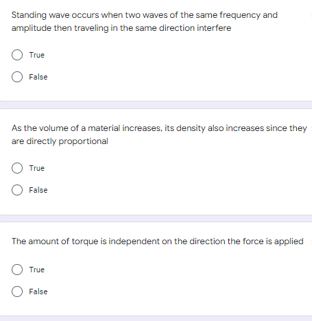 Standing wave occurs when two waves of the same frequency and
amplitude then traveling in the same direction interfere
O True
O False
As the volume of a material increases, its density also increases since they
are directly proportional
O True
O False
The amount of torque is independent on the direction the force is applied
O True
O False