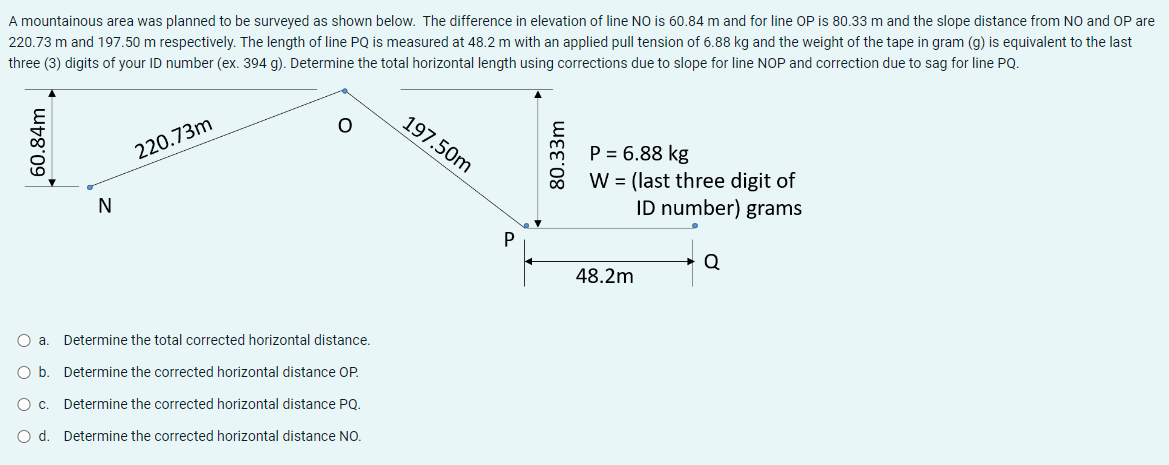 A mountainous area was planned to be surveyed as shown below. The difference in elevation of line NO is 60.84 m and for line OP is 80.33 m and the slope distance from NO and OP are
220.73 m and 197.50 m respectively. The length of line PQ is measured at 48.2 m with an applied pull tension of 6.88 kg and the weight of the tape in gram (g) is equivalent to the last
three (3) digits of your ID number (ex. 394 g). Determine the total horizontal length using corrections due to slope for line NOP and correction due to sag for line PQ.
O
220.73m
P = 6.88 kg
N
W = (last three digit of
ID number) grams
Q
48.2m
Determine the total corrected horizontal distance.
Determine the corrected horizontal distance OP.
Determine the corrected horizontal distance PQ.
Determine the corrected horizontal distance NO.
60.84m
O a.
O b.
O c.
O d.
197.50m
uદદ:08