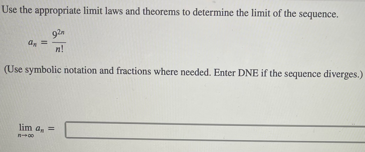 Use the appropriate limit laws and theorems to determine the limit of the sequence.
92n
an =
n!
(Use symbolic notation and fractions where needed. Enter DNE if the sequence diverges.)
lim an =
