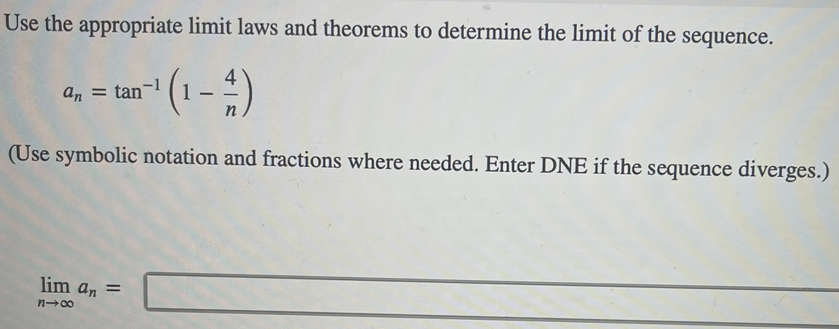 Use the appropriate limit laws and theorems to determine the limit of the sequence.
(1-)
4
-1
an = tan
(Use symbolic notation and fractions where needed. Enter DNE if the sequence diverges.)
lim an =
