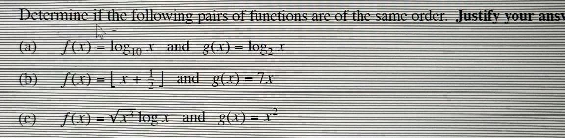 Determine if the following pairsS of functions are of the same order. Justify your ansy
(a)
/(X) = logo and g(x) = log,
10
(b) /(x) = | I+ and g(X) = 7x
(C)
/(1) = V log and g(x) = x²
