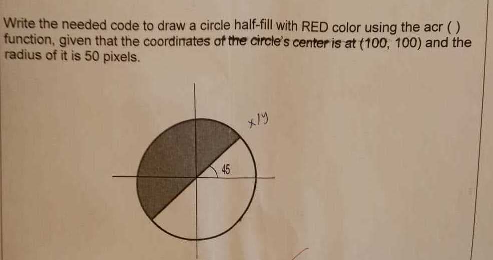 Write the needed code to draw a circle half-fill with RED color using the acr ()
function, given that the coordinates of the circle's center is at (100, 100) and the
radius of it is 50 pixels.
45
