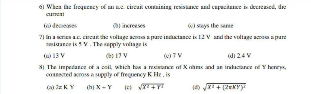 6) When the frequency of an a.c. circuit containing resistance and capacitance is decreased, the
current
(a) decreases
(b) increases
(c) stays the same
7) In a series a.c. circuit the voltage across a pure inductance is 12 V and the voltage across a pure
resistance is 5 V. The supply voltage is
(a) 13 V
(b) 17 V
(c) 7 V
(d) 2.4 V
8) The impedance of a coil, which has a resistance of X ohms and an inductance of Y henrys,
connected across a supply of frequency K Hz, is
(a) 2π Κ Υ (b) X + Y
(c) √x² + y²
(d) X² + (2nKY)²