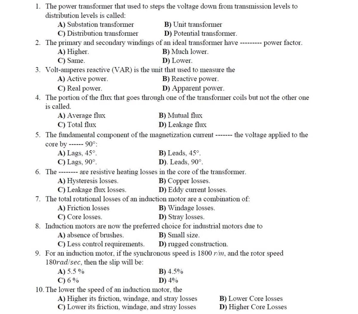 1. The power transformer that used to steps the voltage down from transmission levels to
distribution levels is called:
A) Substation transformer
C) Distribution transformer
B) Unit transformer
D) Potential transformer.
2. The primary and secondary windings of an ideal transformer have
power factor.
A) Higher.
B) Much lower.
D) Lower.
C) Same.
3. Volt-amperes reactive (VAR) is the unit that used to measure the
A) Active power.
B) Reactive power.
C) Real power.
D) Apparent power.
4. The portion of the flux that goes through one of the transformer coils but not the other one
is called.
A) Average flux
B) Mutual flux
C) Total flux
D) Leakage flux
5. The fundamental component of the magnetization current
the voltage applied to the
core by
90°:
A) Lags, 45°.
B) Leads, 45°.
C) Lags, 90°.
D). Leads, 90°.
6. The
---- are resistive heating losses in the core of the transformer.
A) Hysteresis losses.
B) Copper losses.
C) Leakage flux losses.
D) Eddy current losses.
7. The total rotational losses of an induction motor are a combination of:
A) Friction losses
B) Windage losses.
D) Stray losses.
C) Core losses.
8. Induction motors are now the preferred choice for industrial motors due to
A) absence of brushes.
B) Small size.
C) Le control requirements.
rugged construction.
9. For an induction motor, if the synchronous speed is 1800 r/m, and the rotor speed
180rad/sec, then the slip will be:
A) 5.5%
C) 6%
B) 4.5%
D) 4%
10. The lower the speed of an induction motor, the
A) Higher its friction, windage, and stray losses
C) Lower its friction, windage, and stray losses
B) Lower Core losses
D) Higher Core Losses