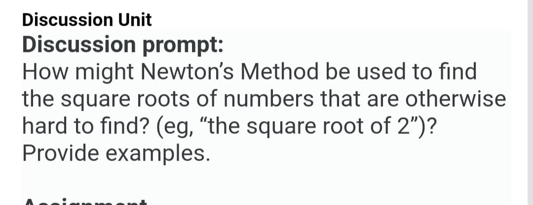 Discussion Unit
Discussion prompt:
How might Newton's Method be used to find
the square roots of numbers that are otherwise
hard to find? (eg, "the square root of 2")?
Provide examples.